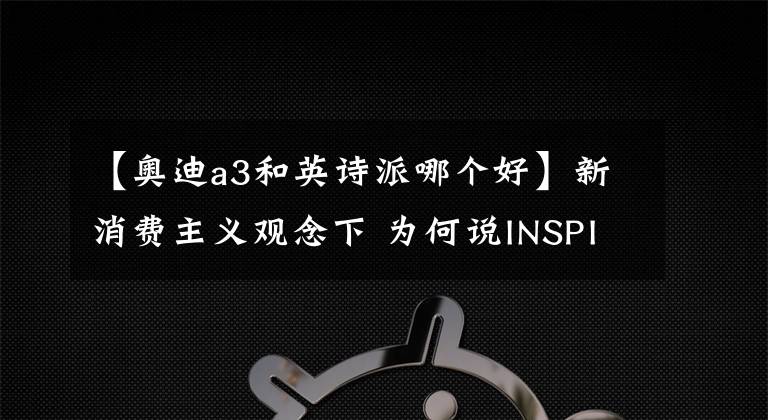 【奥迪a3和英诗派哪个好】新消费主义观念下 为何说INSPIRE比BBA更适合城市精英?
