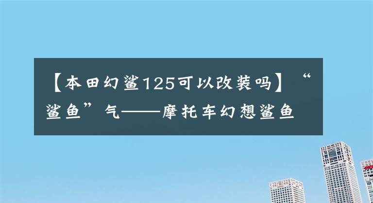 【本田幻鲨125可以改装吗】“鲨鱼”气——摩托车幻想鲨鱼125评价