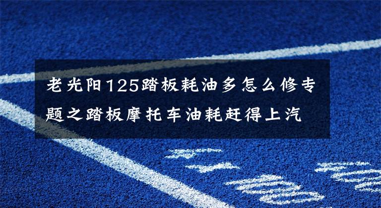 老光阳125踏板耗油多怎么修专题之踏板摩托车油耗赶得上汽车，细查发现是这里造成的，低成本排除！