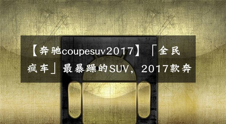 【奔驰coupesuv2017】「全民疯车」最暴躁的SUV,2017款奔驰AMG GLC 63S Coupe简评