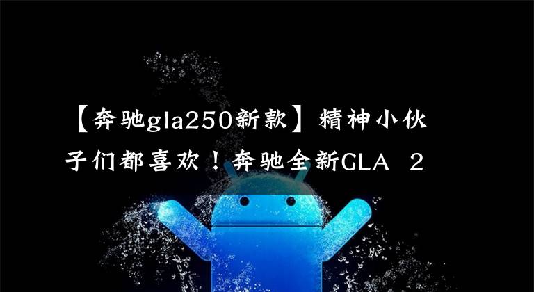 【奔驰gla250新款】精神小伙子们都喜欢!奔驰全新GLA 250翻拍,2.0T,AMG运动外观