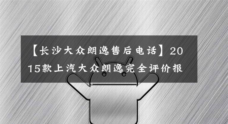 【长沙大众朗逸售后电话】2015款上汽大众朗逸完全评价报告