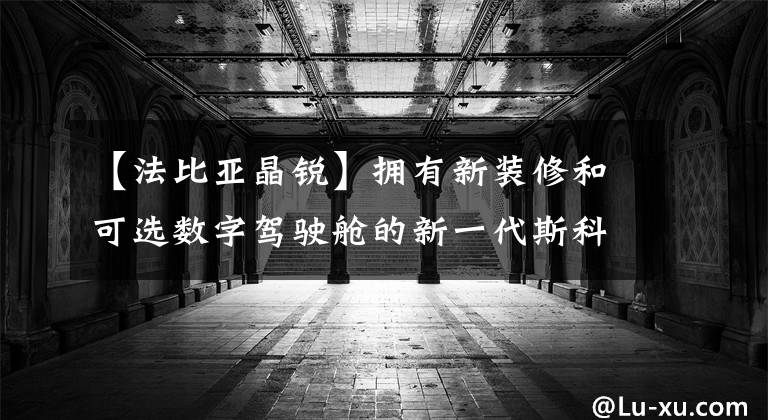 【法比亚晶锐】拥有新装修和可选数字驾驶舱的新一代斯科达克精锐帕维亚来了。