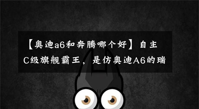 【奥迪a6和奔腾哪个好】自主C级旗舰霸王，是仿奥迪A6的瑞风A60还是奔腾B90？
