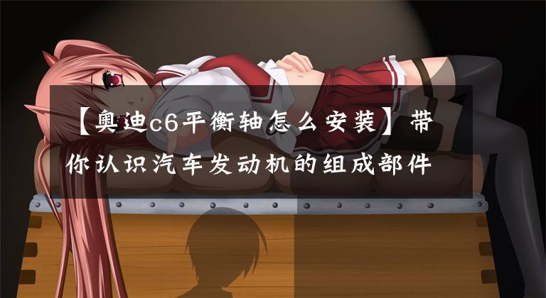 【奥迪c6平衡轴怎么安装】带你认识汽车发动机的组成部件