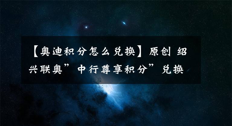 【奥迪积分怎么兑换】原创 绍兴联奥”中行尊享积分”兑换保养服务