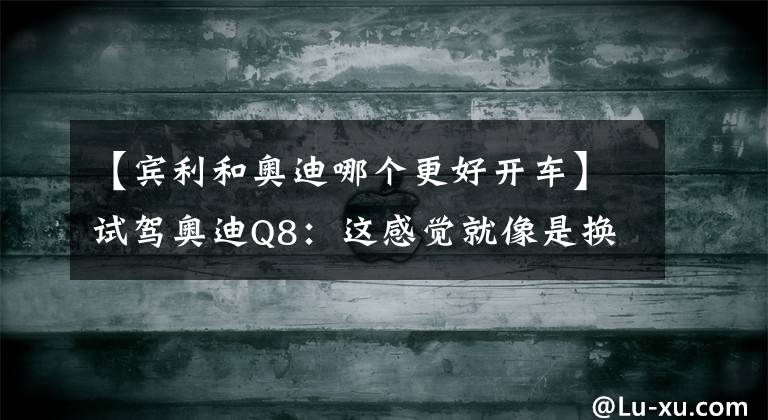 【宾利和奥迪哪个更好开车】试驾奥迪Q8：这感觉就像是换声期的比伯唱了首Baby