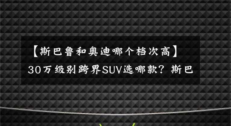 【斯巴鲁和奥迪哪个档次高】30万级别跨界SUV选哪款？斯巴鲁傲虎VS奥迪Q3 Sportback