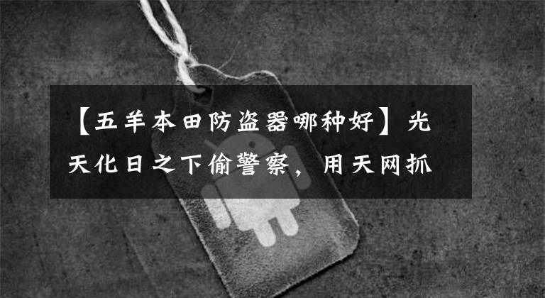 【五羊本田防盗器哪种好】光天化日之下偷警察,用天网抓小偷。