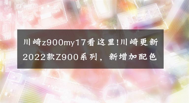 川崎z900my17看这里!川崎更新2022款Z900系列,新增加配色,价格略微上涨