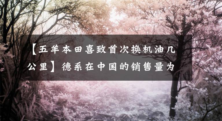 【五羊本田喜致首次换机油几公里】德系在中国的销售量为5年10万公里,一点问题都没有。质量真的不输丰田凯美瑞。