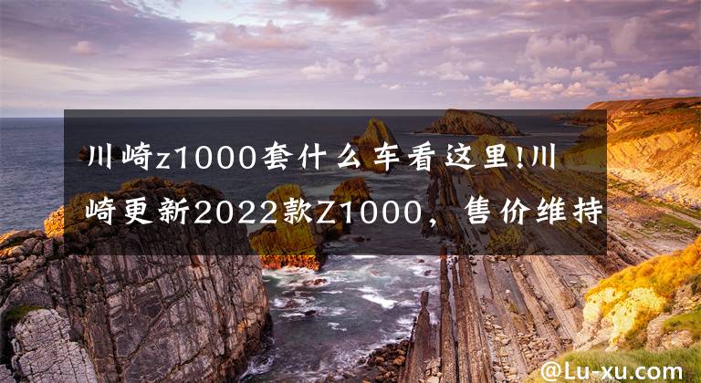 川崎z1000套什么车看这里!川崎更新2022款Z1000,售价维持不变,电控系统依旧缺席