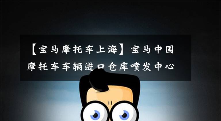 【宝马摩托车上海】宝马中国摩托车车辆进口仓库喷发中心项目落户阳山保税港区。