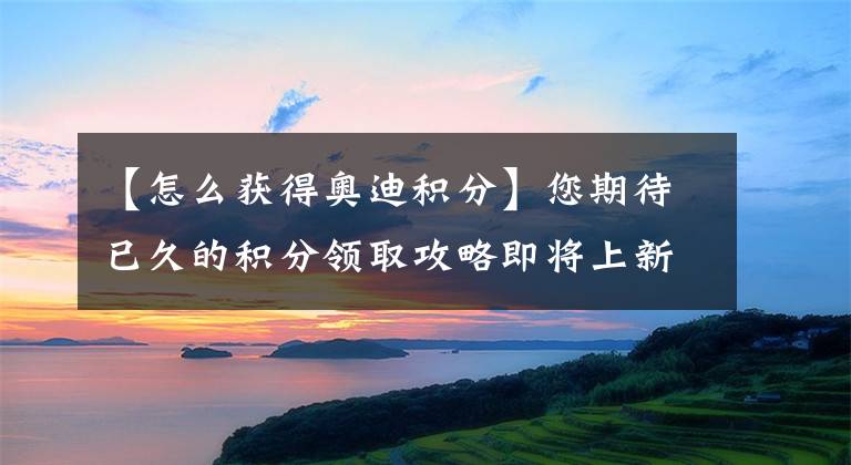 【怎么获得奥迪积分】您期待已久的积分领取攻略即将上新啦~