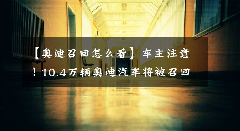 【奥迪召回怎么看】车主注意！10.4万辆奥迪汽车将被召回，涉国产A6L等