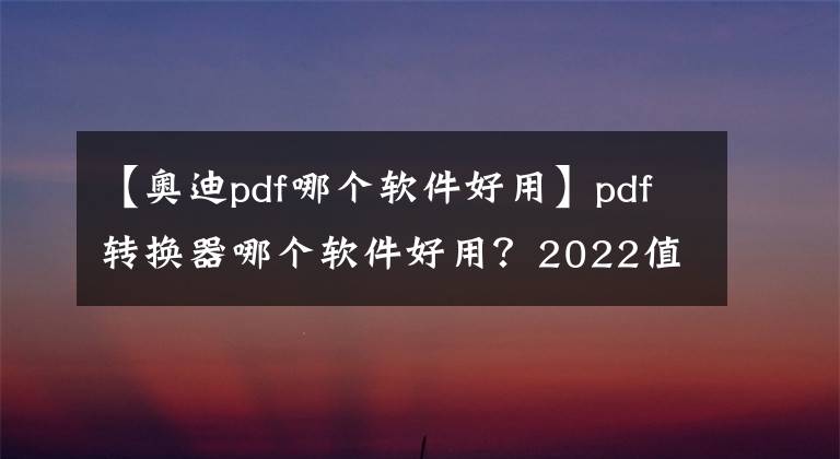 【奥迪pdf哪个软件好用】pdf转换器哪个软件好用?2022值得推荐的PDF转换软件