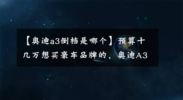 【奥迪a3倒档是哪个】预算十几万想买豪车品牌的，奥迪A3不错的选择