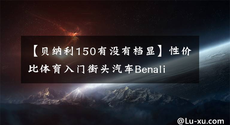 【贝纳利150有没有档显】性价比体育入门街头汽车Benali TNT 150秒体验“包括视频价格”