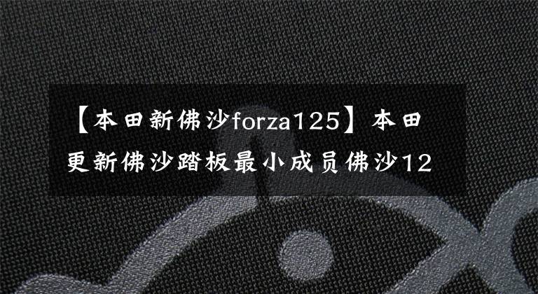 【本田新佛沙forza125】本田更新佛沙踏板最小成员佛沙125,配电动风挡座椅加热ABS