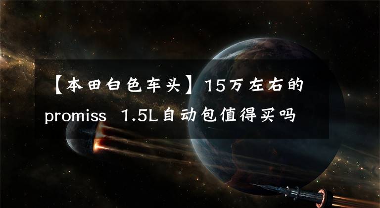 【本田白色车头】15万左右的promiss  1.5L自动包值得买吗？颜值高，质量好，油耗低。