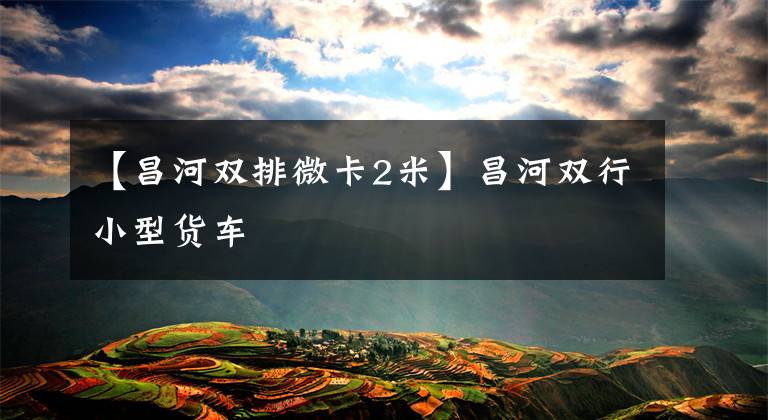 【昌河双排微卡2米】昌河双行小型货车