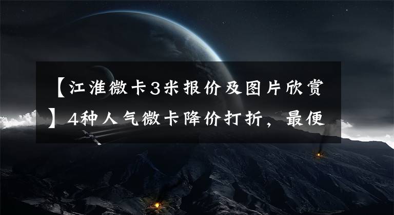 【江淮微卡3米报价及图片欣赏】4种人气微卡降价打折，最便宜的是3.34万韩元