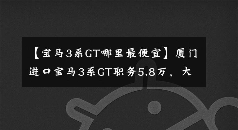 【宝马3系GT哪里最便宜】厦门进口宝马3系GT职务5.8万,大滑梯等造型,还没有心动吗?