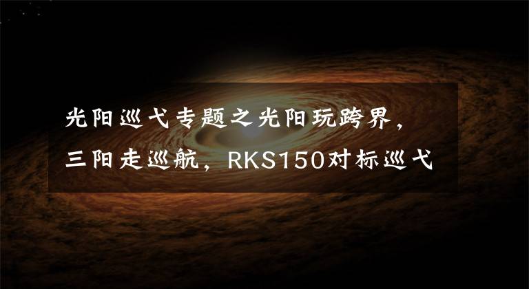 光阳巡弋专题之光阳玩跨界,三阳走巡航,RKS150对标巡弋150X,谁更有优势?