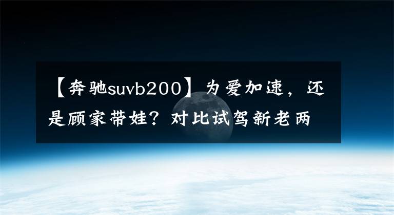 【奔驰suvb200】为爱加速，还是顾家带娃？对比试驾新老两代奔驰B级