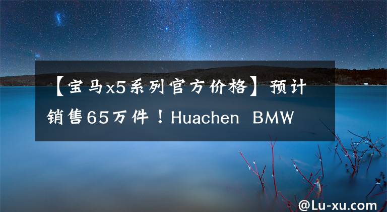 【宝马x5系列官方价格】预计销售65万件!Huachen  BMW  X5 3月预订,入门2.0T,以更大的尺寸开业。
