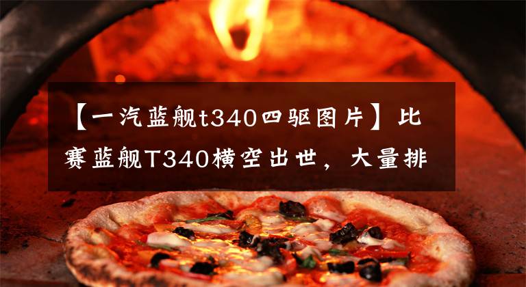 【一汽蓝舰t340四驱图片】比赛蓝舰T340横空出世，大量排放卸载性能不会失去SUV。