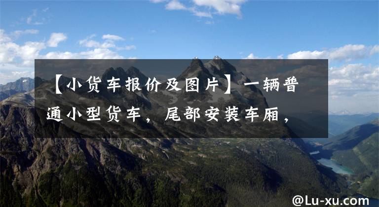 【小货车报价及图片】一辆普通小型货车，尾部安装车厢，变身为到处旅行的休旅车