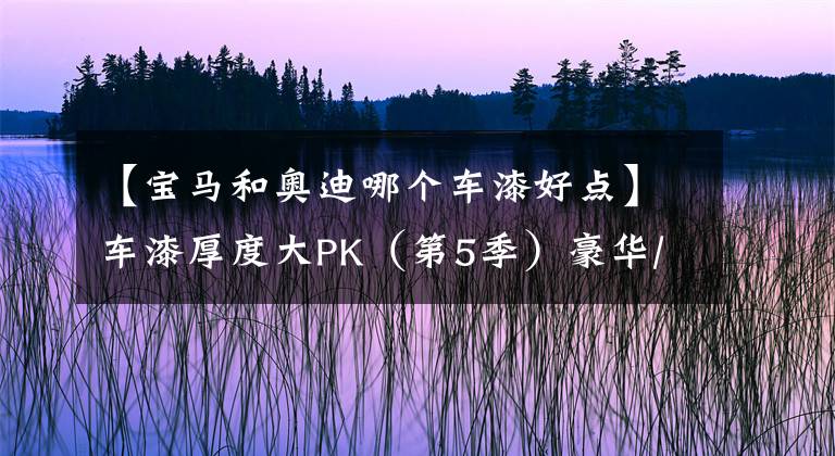 【宝马和奥迪哪个车漆好点】车漆厚度大PK(第5季)豪华/进口轿车篇:BBA当中宝马整体垫底