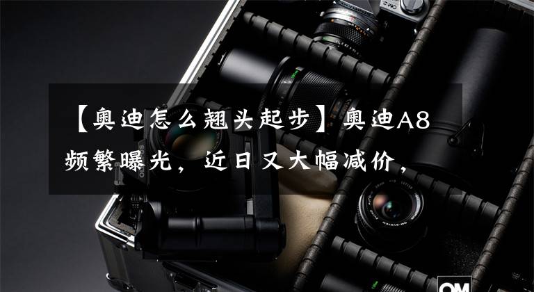 【奥迪怎么翘头起步】奥迪A8频繁曝光，近日又大幅减价，可能这是我离豪车最近的一次