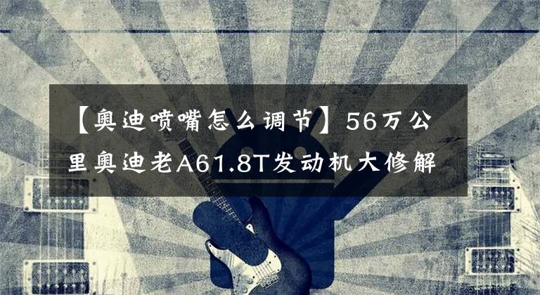 【奥迪喷嘴怎么调节】56万公里奥迪老A61.8T发动机大修解决烧机油和动力变弱彻底重生