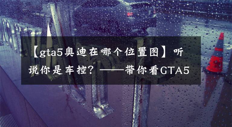 【gta5奥迪在哪个位置图】听说你是车控？——带你看GTA5各种车辆现实的品牌原形（2）