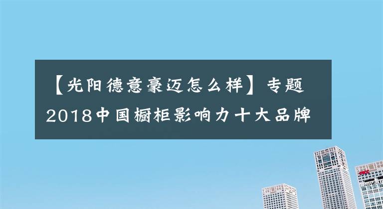 【光阳德意豪迈怎么样】专题2018中国橱柜影响力十大品牌重磅揭晓