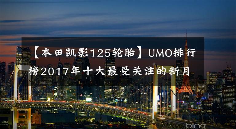 【本田凯影125轮胎】UMO排行榜2017年十大最受关注的新月车