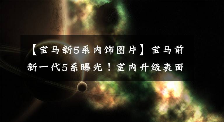 【宝马新5系内饰图片】宝马前新一代5系曝光!室内升级表面屏幕,增加新动力,升级尺寸。