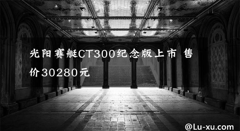 光阳赛艇CT300纪念版上市 售价30280元