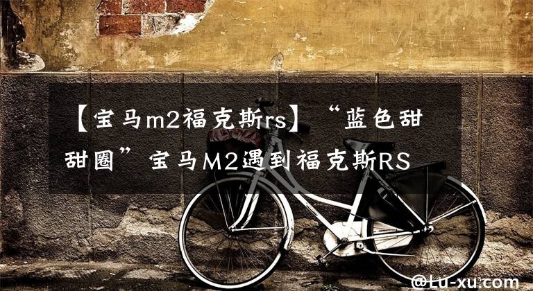 【宝马m2福克斯rs】“蓝色甜甜圈”宝马M2遇到福克斯RS