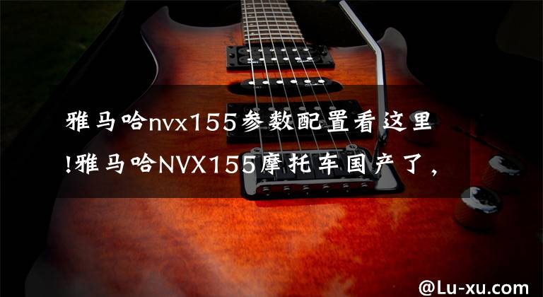 雅马哈nvx155参数配置看这里!雅马哈NVX155摩托车国产了，雅马哈没做到的事让国内厂商先做到了