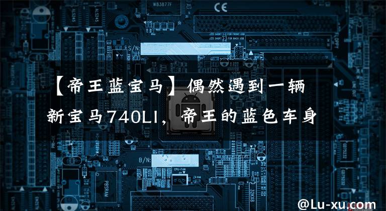 【帝王蓝宝马】偶然遇到一辆新宝马740LI,帝王的蓝色车身太霸气了,周:可以说是赴汤蹈火我输了。