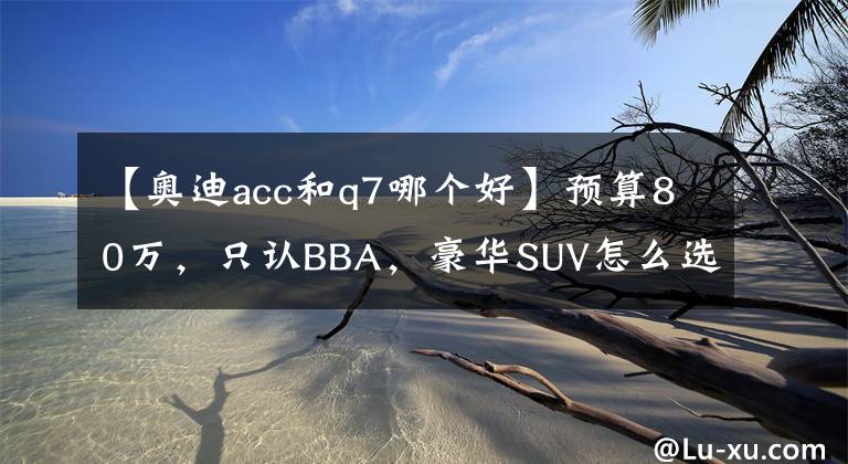 【奥迪acc和q7哪个好】预算80万,只认BBA,豪华SUV怎么选?X5/Q7/GLE哪款最值得买?