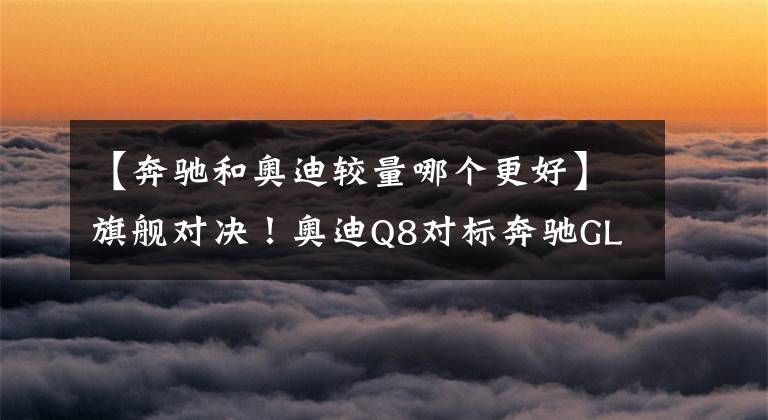【奔驰和奥迪较量哪个更好】旗舰对决!奥迪Q8对标奔驰GLS,塑料姐妹花谁更强?