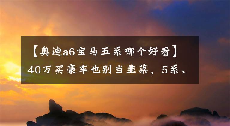 【奥迪a6宝马五系哪个好看】40万买豪车也别当韭菜，5系、A6L和S90这么选