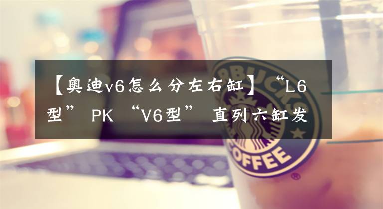 【奥迪v6怎么分左右缸】“L6型” PK “V6型” 直列六缸发动机为什么输了？