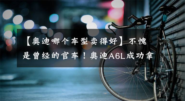【奥迪哪个车型卖得好】不愧是曾经的官车！奥迪A6L成功拿下冠军，成为最畅销的奥迪车