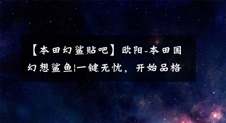 【本田幻鲨贴吧】欧阳-本田国幻想鲨鱼|一键无忧，开始品格生活吧