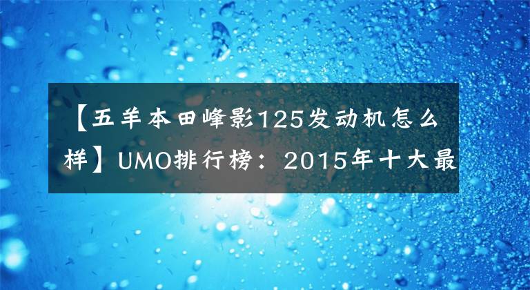 【五羊本田峰影125发动机怎么样】UMO排行榜:2015年十大最受关注的新月车。